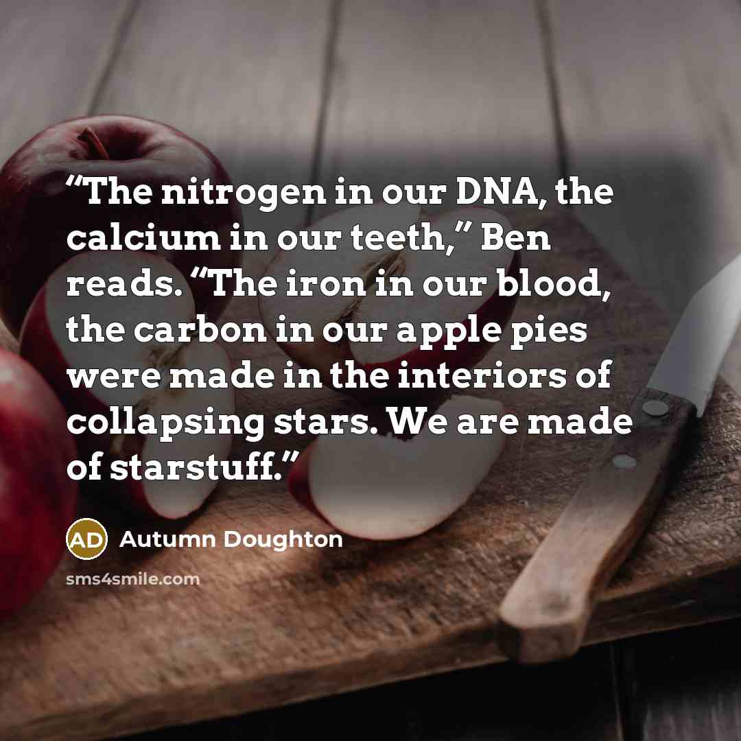 “The nitrogen in our DNA, the calcium in our teeth,” Ben reads. “The iron in our blood, the carbon in our apple pies were made in the interiors of collapsing stars. We are made of starstuff.” quote by Autumn Doughton