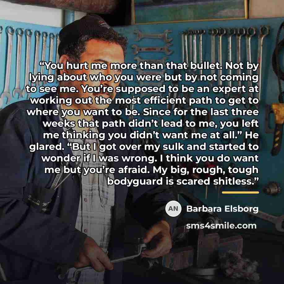 “You hurt me more than that bullet. Not by lying about who you were but by not coming to see me. You’re supposed to be an expert at working out the most efficient path to get to where you want to be. Since for the last three weeks that path didn’t lead to me, you left me thinking you didn’t want me…” quote by Barbara Elsborg