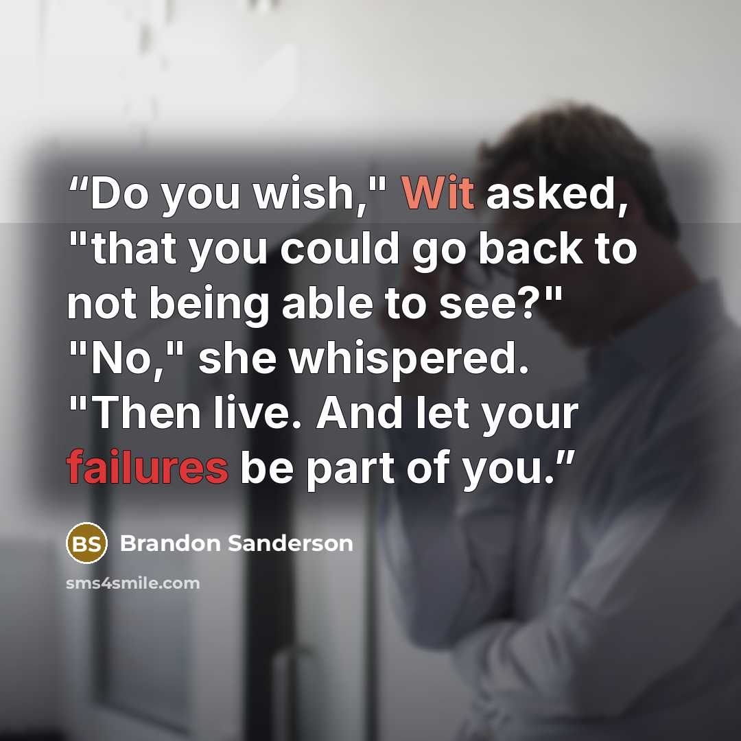 “Do you wish," Wit asked, "that you could go back to not being able to see?" "No," she whispered. "Then live. And let your failures be part of you.” quote by Brandon Sanderson