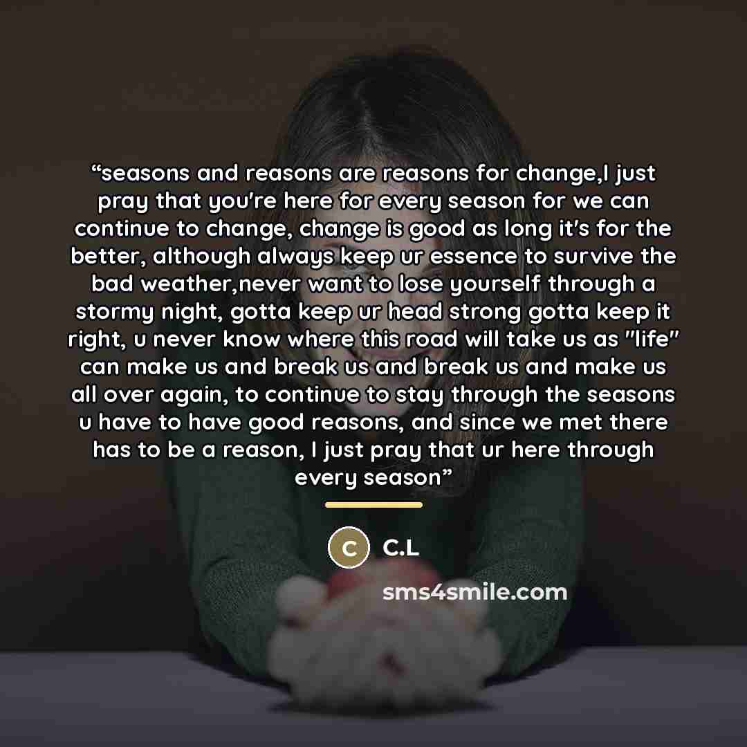 “seasons and reasons are reasons for change,I just pray that you're here for every season for we can continue to change, change is good as long it's for the better, although always keep ur essence to survive the bad weather,never want to lose yourself through a stormy night, gotta keep ur head…” quote by Anonymous