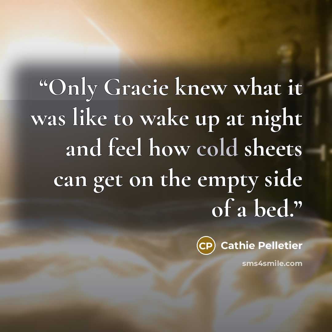 “Only Gracie knew what it was like to wake up at night and feel how cold sheets can get on the empty side of a bed.” quote by Cathie Pelletier