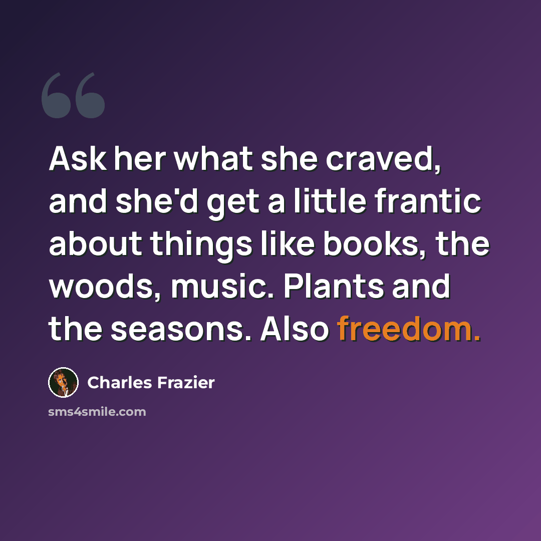 “Ask her what she craved, and she'd get a little frantic about things like books, the woods, music. Plants and the seasons. Also freedom.” quote by Charles Frazier