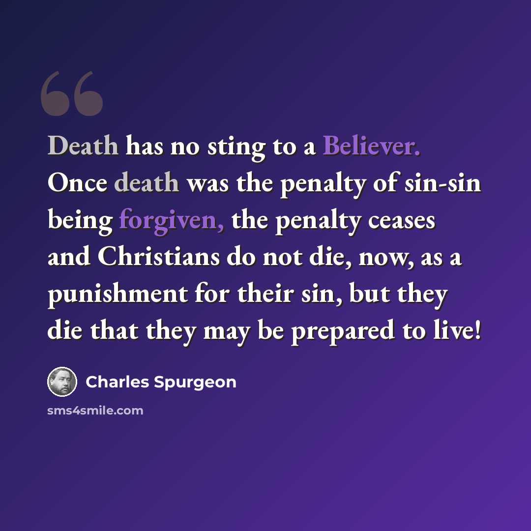 “Death has no sting to a Believer. Once death was the penalty of sin-sin being forgiven, the penalty ceases and Christians do not die, now, as a punishment for their sin, but they die that they may be prepared to live!” quote by Charles Spurgeon