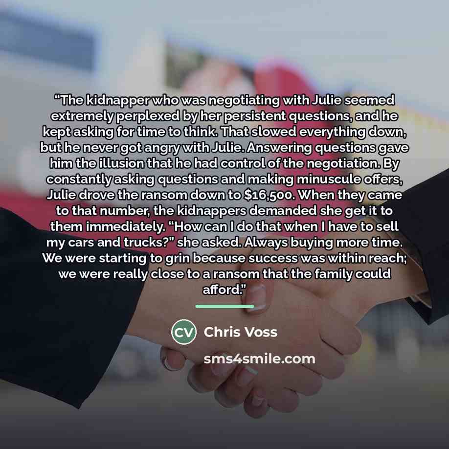 “The kidnapper who was negotiating with Julie seemed extremely perplexed by her persistent questions, and he kept asking for time to think. That slowed everything down, but he never got angry with Julie. Answering questions gave him the illusion that he had control of the negotiation. By constantly…” quote by Chris Voss