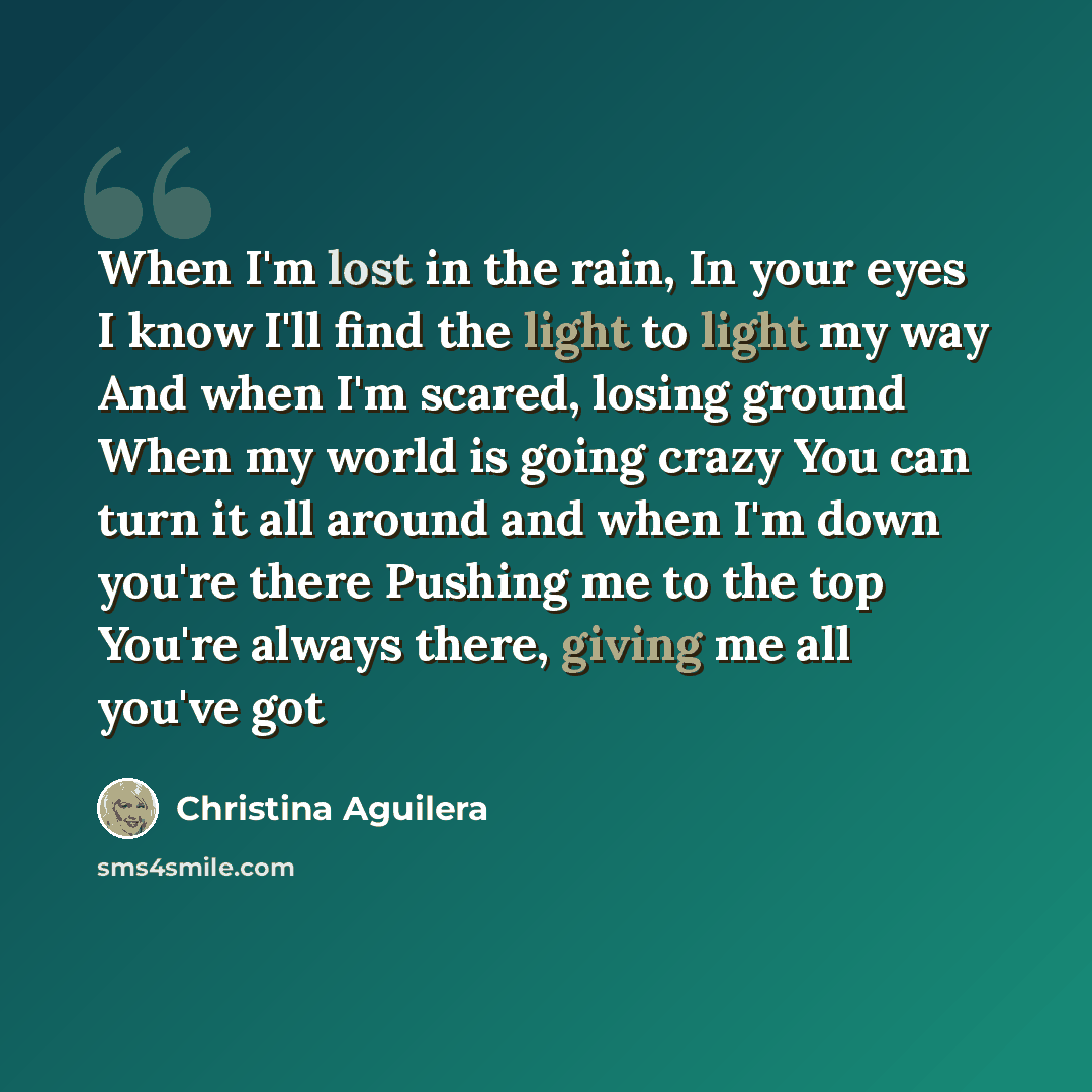 “When I'm lost in the rain, In your eyes I know I'll find the light to light my way And when I'm scared, losing ground When my world is going crazy You can turn it all around and when I'm down you're there Pushing me to the top You're always there, giving me all you've got” quote by Christina Aguilera