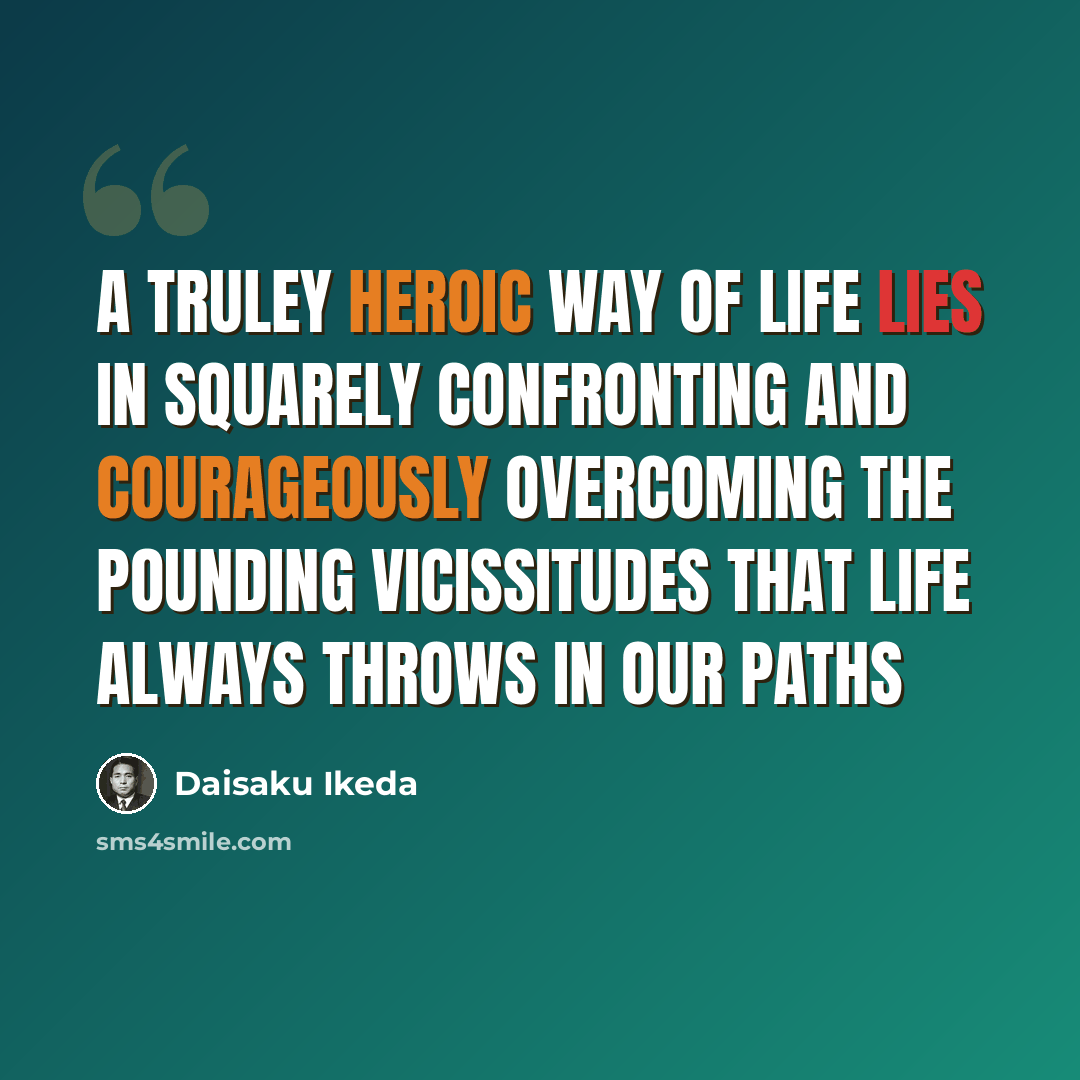 “A truley heroic way of life lies in squarely confronting and courageously overcoming the pounding vicissitudes that life always throws in our paths” quote by Daisaku Ikeda