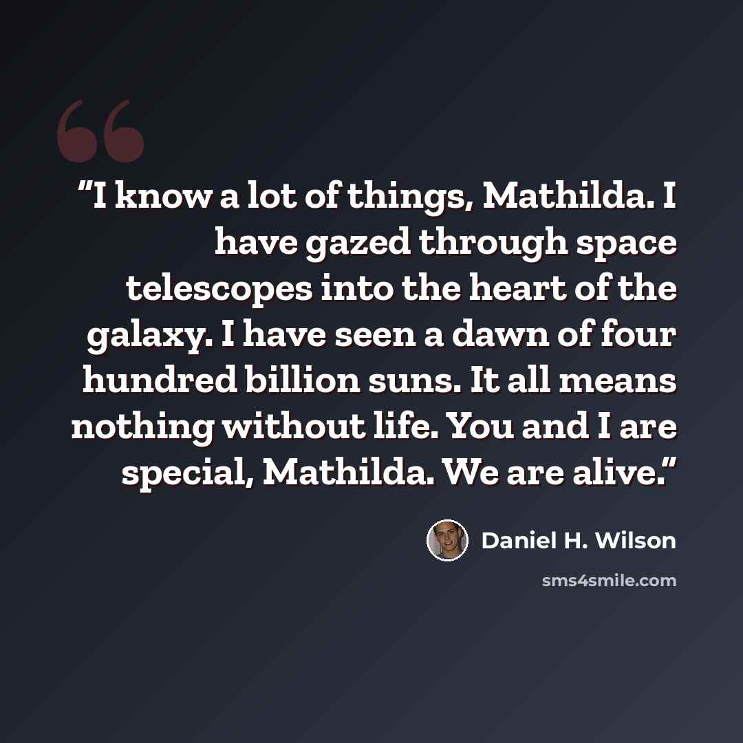 “I know a lot of things, Mathilda. I have gazed through space telescopes into the heart of the galaxy. I have seen a dawn of four hundred billion suns. It all means nothing without life. You and I are special, Mathilda. We are alive.” quote by Daniel H. Wilson