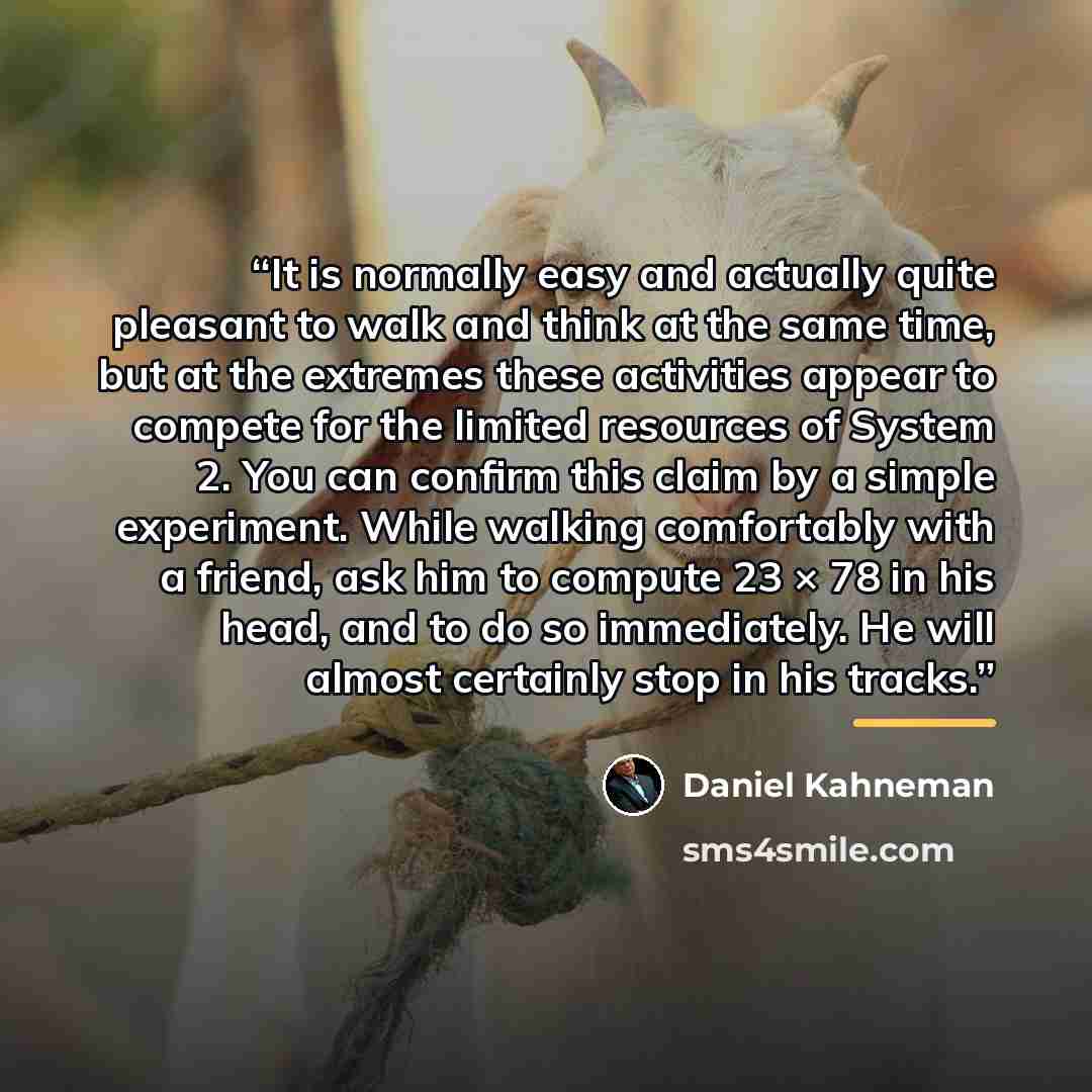 “It is normally easy and actually quite pleasant to walk and think at the same time, but at the extremes these activities appear to compete for the limited resources of System 2. You can confirm this claim by a simple experiment. While walking comfortably with a friend, ask him to compute 23 × 78…” quote by Daniel Kahneman