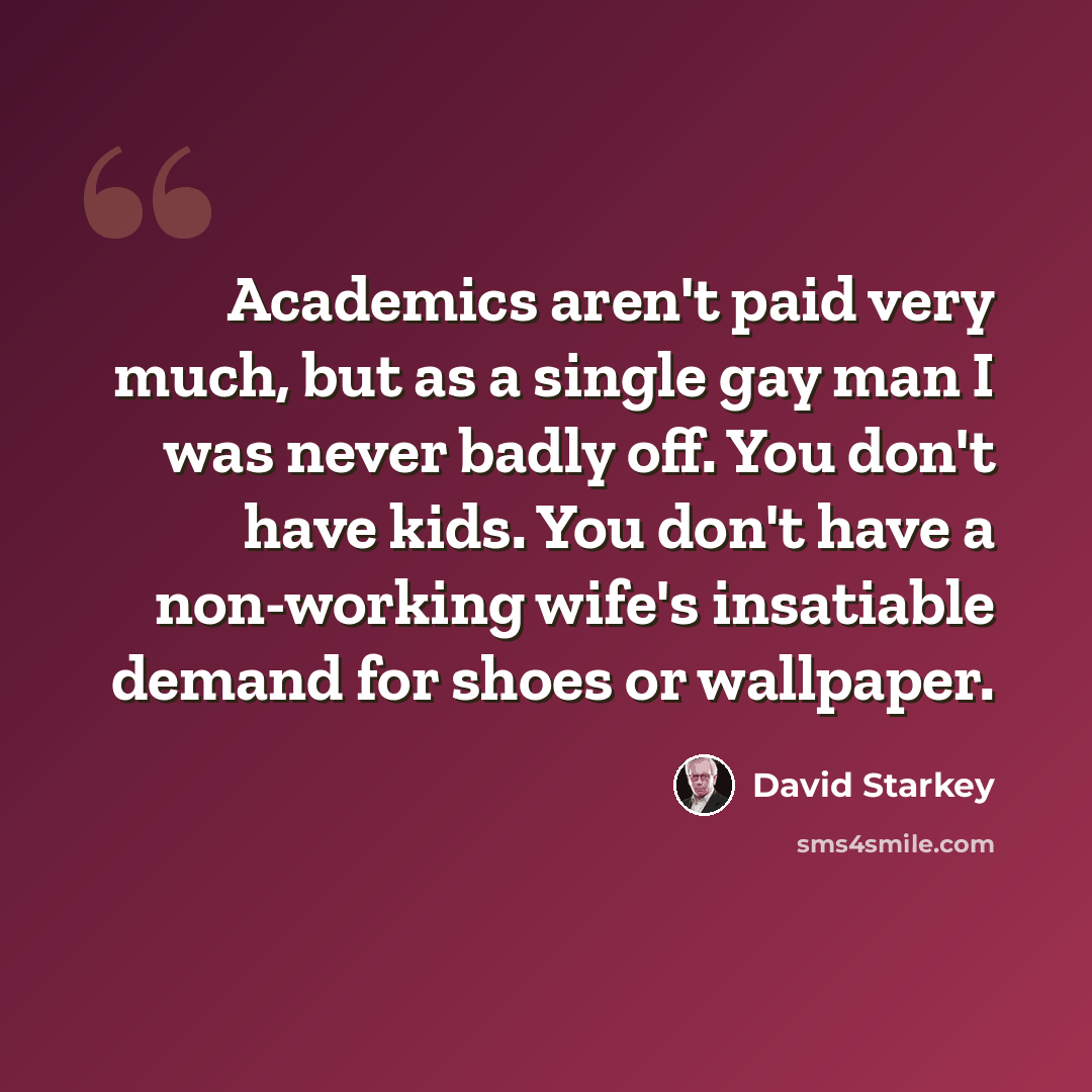 “Academics aren't paid very much, but as a single gay man I was never badly off. You don't have kids. You don't have a non-working wife's insatiable demand for shoes or wallpaper.” quote by David Starkey
