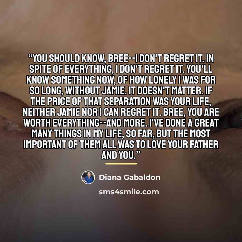 “You should know, Bree--I don't regret it. In spite of everything, I don't regret it. You'll know something now, of how lonely I was for so long, without Jamie. It doesn't matter. If the price of that separation was your life, neither Jamie nor I can regret it. Bree, you are worth everything--and…” quote by Diana Gabaldon