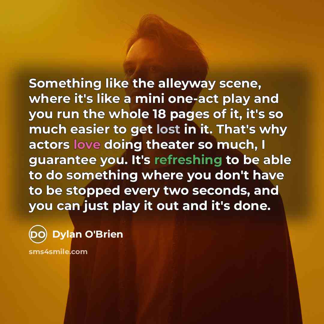 “Something like the alleyway scene, where it's like a mini one-act play and you run the whole 18 pages of it, it's so much easier to get lost in it. That's why actors love doing theater so much, I guarantee you. It's refreshing to be able to do something where you don't have to be stopped every two…” quote by Dylan O'Brien