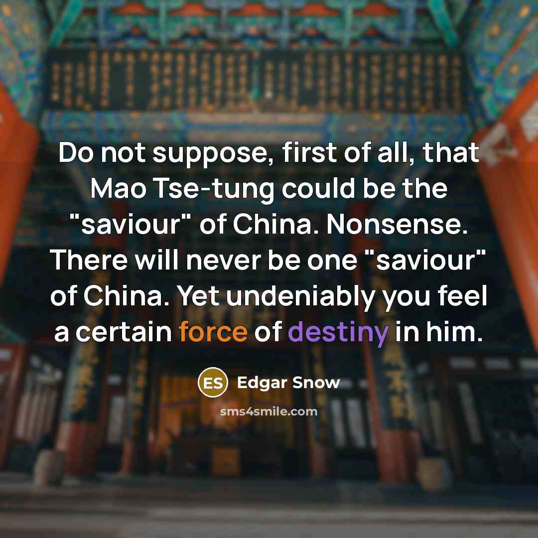 “Do not suppose, first of all, that Mao Tse-tung could be the "saviour" of China. Nonsense. There will never be one "saviour" of China. Yet undeniably you feel a certain force of destiny in him.” quote by Edgar Snow
