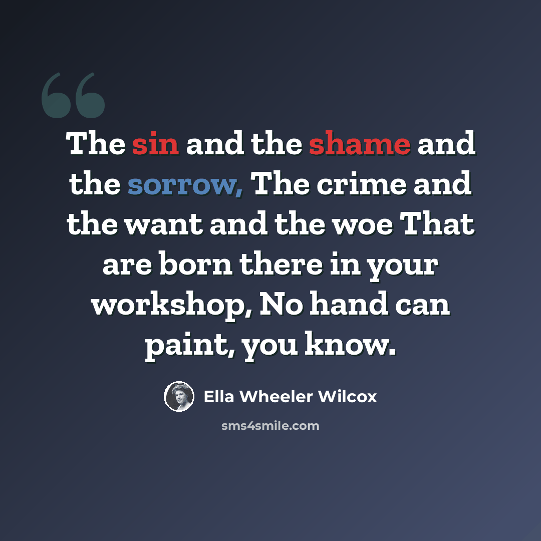 “The sin and the shame and the sorrow, The crime and the want and the woe That are born there in your workshop, No hand can paint, you know.” quote by Ella Wheeler Wilcox