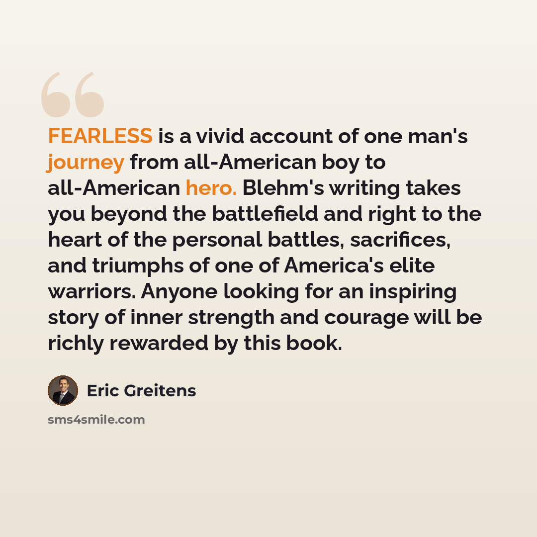 “FEARLESS is a vivid account of one man's journey from all-American boy to all-American hero. Blehm's writing takes you beyond the battlefield and right to the heart of the personal battles, sacrifices, and triumphs of one of America's elite warriors. Anyone looking for an inspiring story of inner…” quote by Eric Greitens