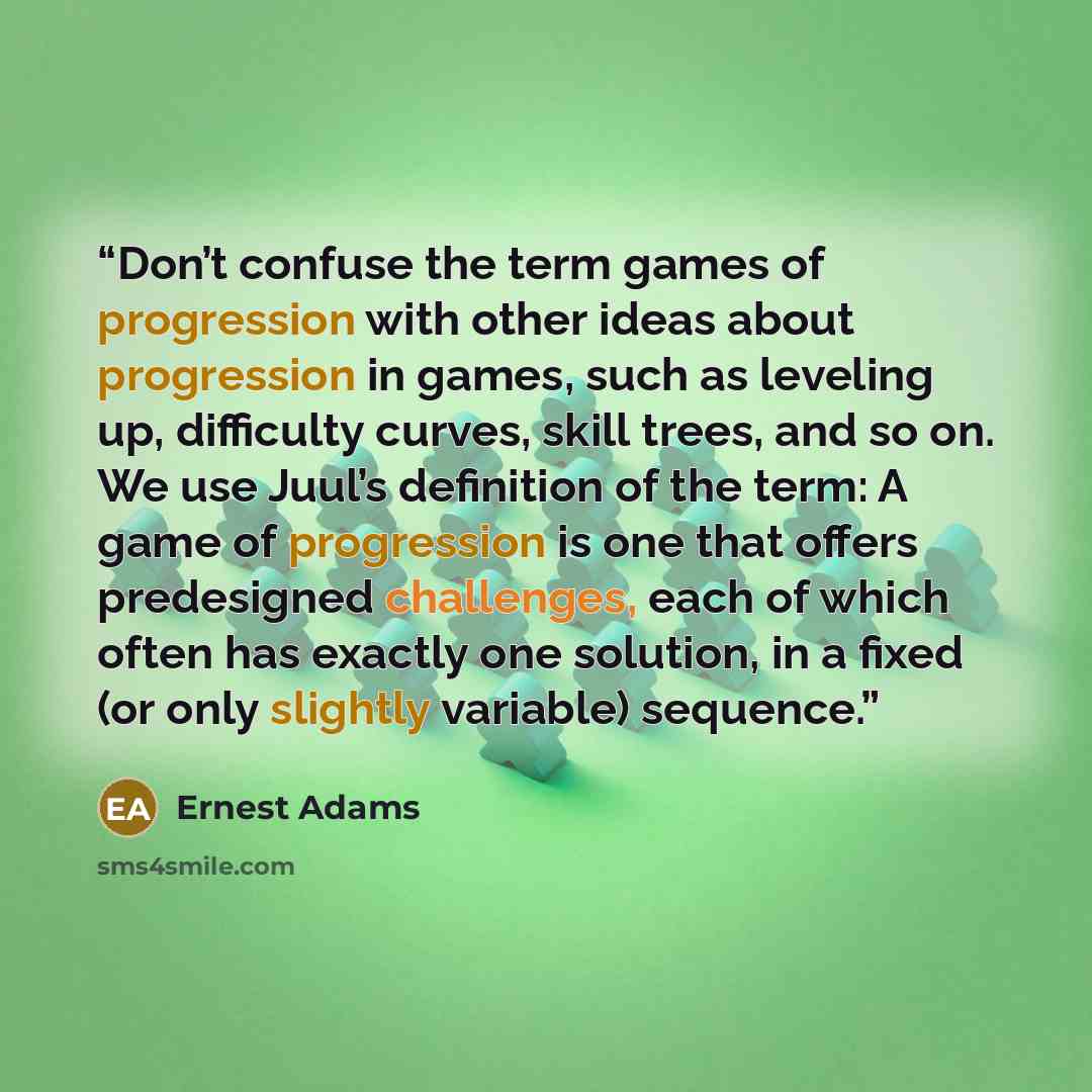 “Don’t confuse the term games of progression with other ideas about progression in games, such as leveling up, difficulty curves, skill trees, and so on. We use Juul’s definition of the term: A game of progression is one that offers predesigned challenges, each of which often has exactly one…” quote by Ernest Adams