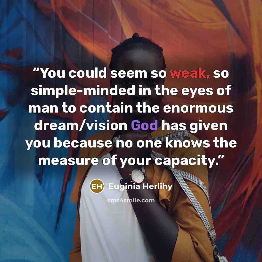 “You could seem so weak, so simple-minded in the eyes of man to contain the enormous dream/vision God has given you because no one knows the measure of your capacity.” quote by Euginia Herlihy