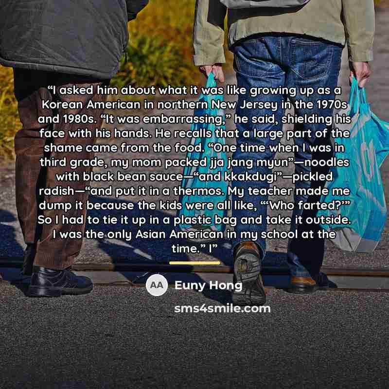 “I asked him about what it was like growing up as a Korean American in northern New Jersey in the 1970s and 1980s. “It was embarrassing,” he said, shielding his face with his hands. He recalls that a large part of the shame came from the food. “One time when I was in third grade, my mom packed jja…” quote by Euny Hong