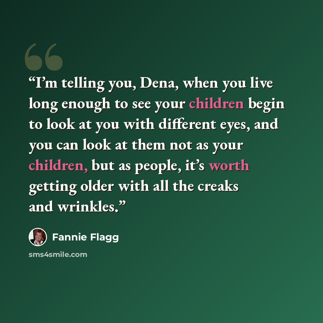 “I’m telling you, Dena, when you live long enough to see your children begin to look at you with different eyes, and you can look at them not as your children, but as people, it’s worth getting older with all the creaks and wrinkles.” quote by Fannie Flagg