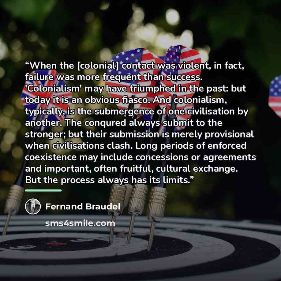 “When the [colonial] contact was violent, in fact, failure was more frequent than success. 'Colonialism' may have triumphed in the past: but today it is an obvious fiasco. And colonialism, typically, is the submergence of one civilisation by another. The conqured always submit to the stronger; but…” quote by Fernand Braudel