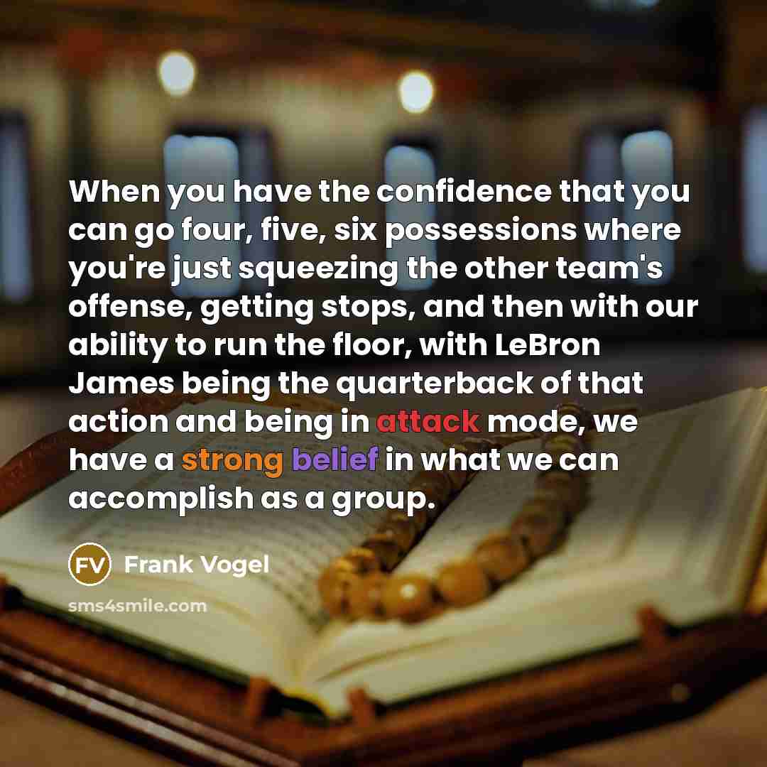 “When you have the confidence that you can go four, five, six possessions where you're just squeezing the other team's offense, getting stops, and then with our ability to run the floor, with LeBron James being the quarterback of that action and being in attack mode, we have a strong belief in what…” quote by Frank Vogel