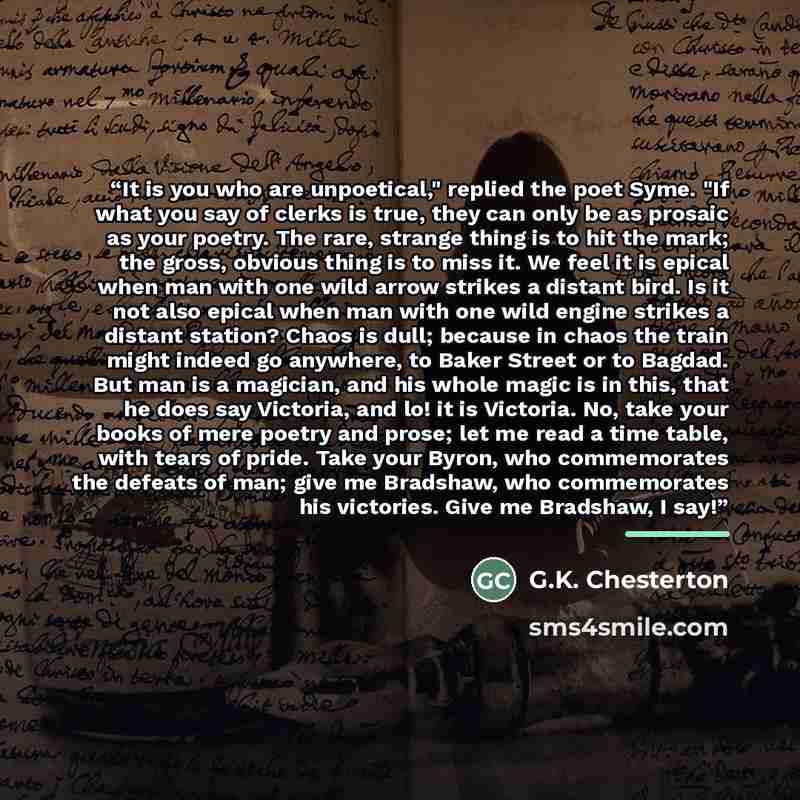 “It is you who are unpoetical," replied the poet Syme. "If what you say of clerks is true, they can only be as prosaic as your poetry. The rare, strange thing is to hit the mark; the gross, obvious thing is to miss it. We feel it is epical when man with one wild arrow strikes a distant bird. Is it…” quote by G.K. Chesterton