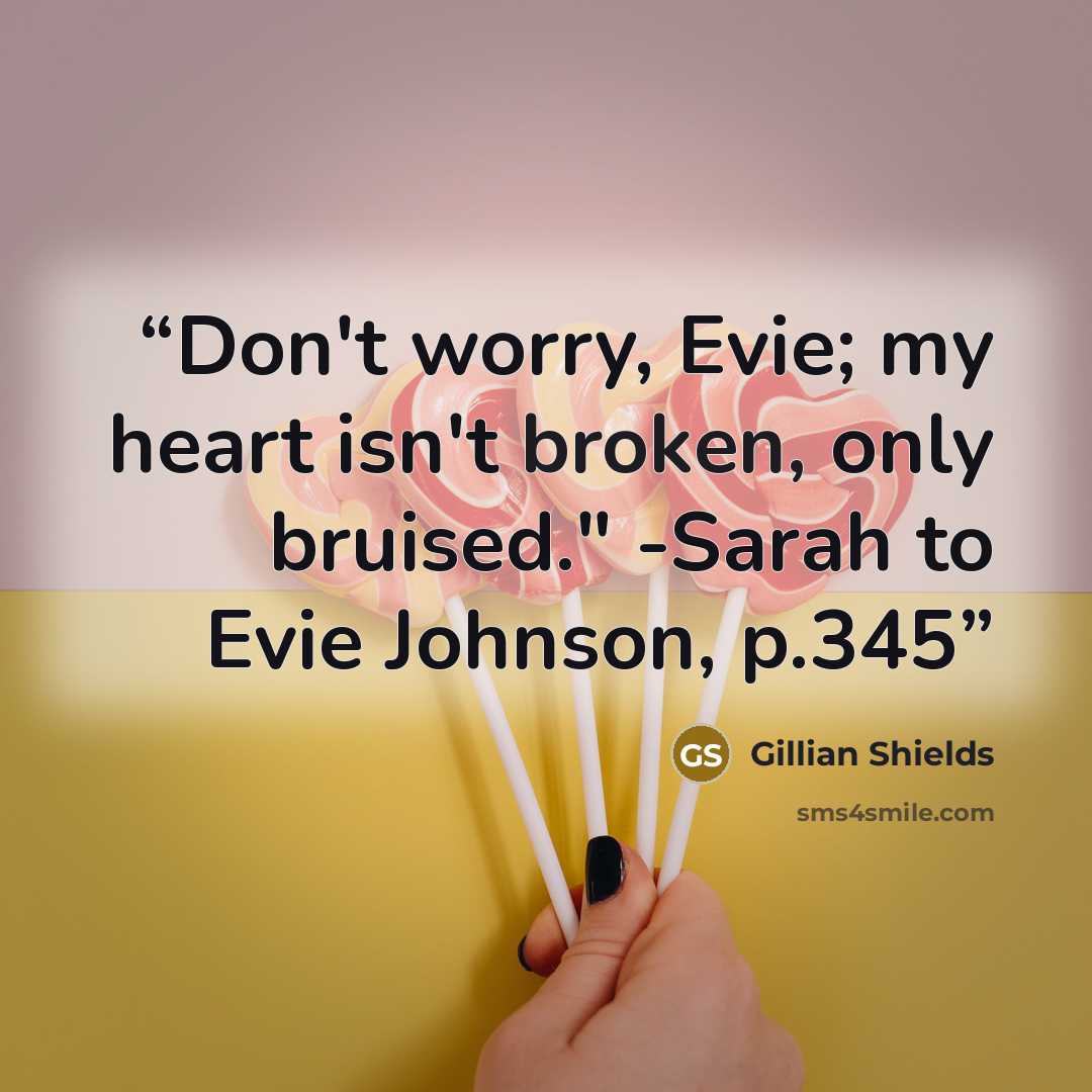 “Don't worry, Evie; my heart isn't broken, only bruised." -Sarah to Evie Johnson, p.345” quote by Gillian Shields