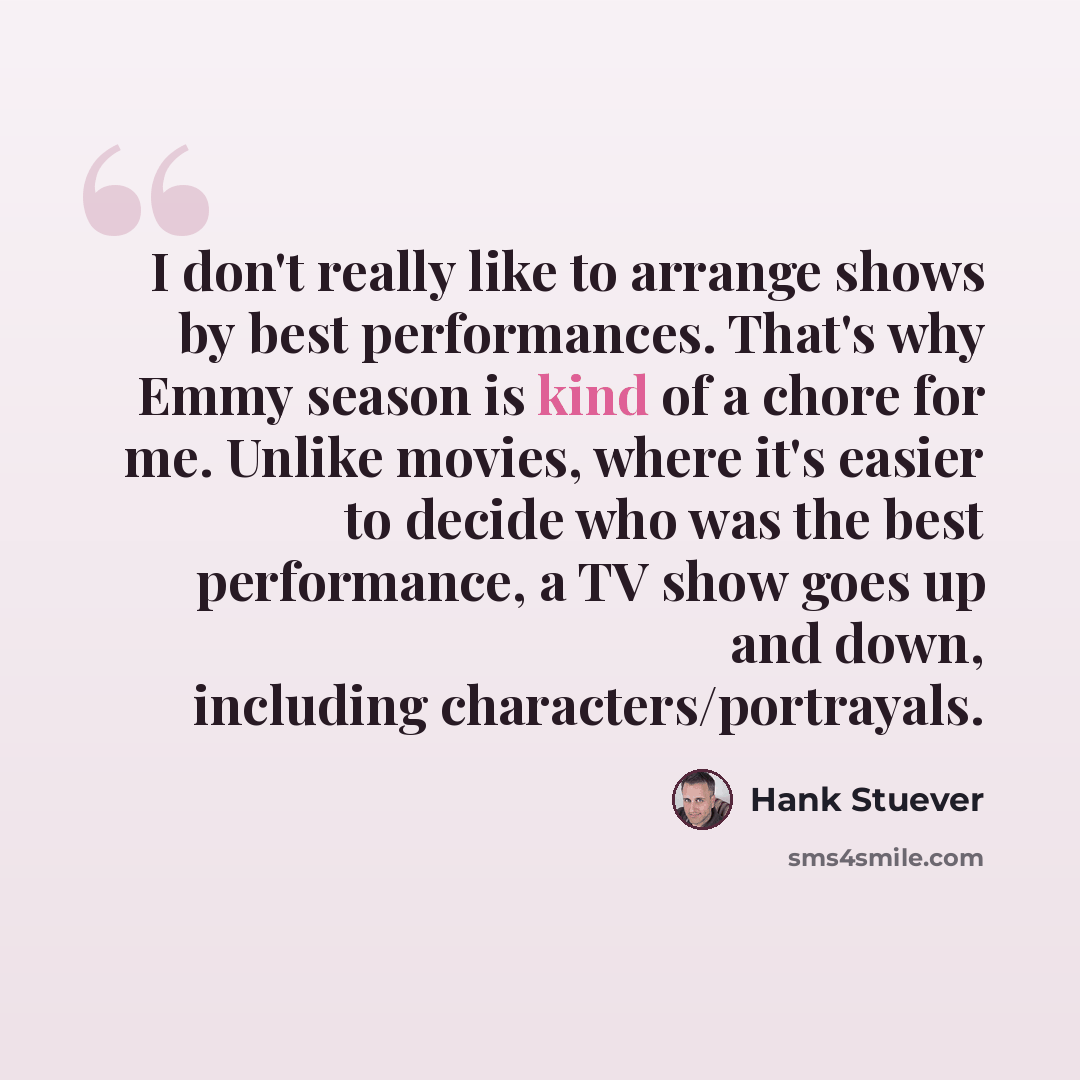 “I don't really like to arrange shows by best performances. That's why Emmy season is kind of a chore for me. Unlike movies, where it's easier to decide who was the best performance, a TV show goes up and down, including characters/portrayals.” quote by Hank Stuever