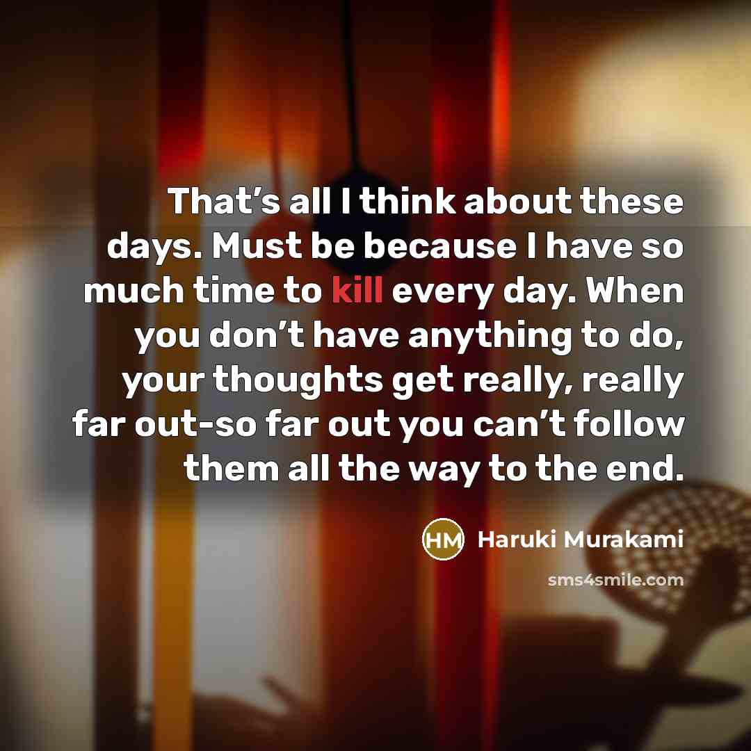“That’s all I think about these days. Must be because I have so much time to kill every day. When you don’t have anything to do, your thoughts get really, really far out-so far out you can’t follow them all the way to the end.” quote by Haruki Murakami