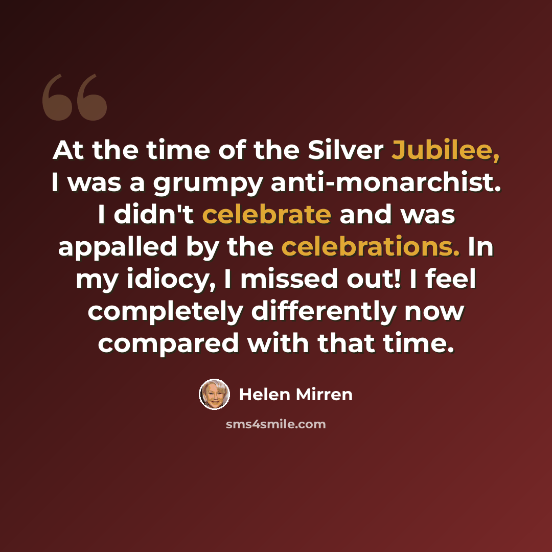 “At the time of the Silver Jubilee, I was a grumpy anti-monarchist. I didn't celebrate and was appalled by the celebrations. In my idiocy, I missed out! I feel completely differently now compared with that time.” quote by Helen Mirren