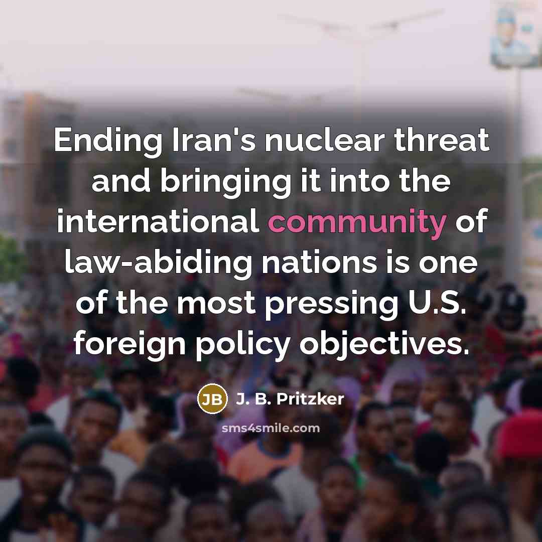 “Ending Iran's nuclear threat and bringing it into the international community of law-abiding nations is one of the most pressing U.S. foreign policy objectives.” quote by J. B. Pritzker