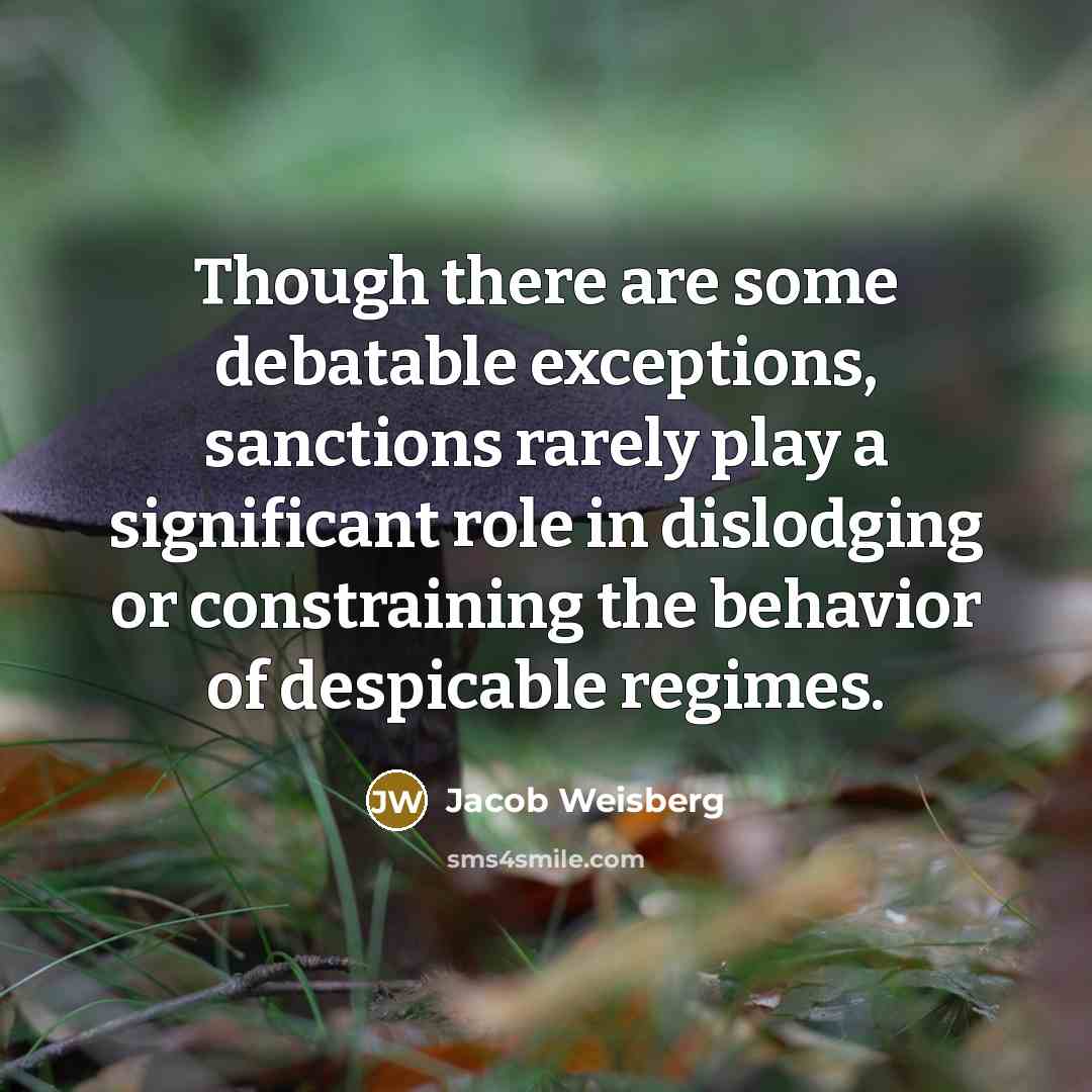 “Though there are some debatable exceptions, sanctions rarely play a significant role in dislodging or constraining the behavior of despicable regimes.” quote by Jacob Weisberg