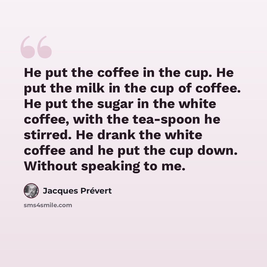 “He put the coffee in the cup. He put the milk in the cup of coffee. He put the sugar in the white coffee, with the tea-spoon he stirred. He drank the white coffee and he put the cup down. Without speaking to me.” quote by Jacques Prevert