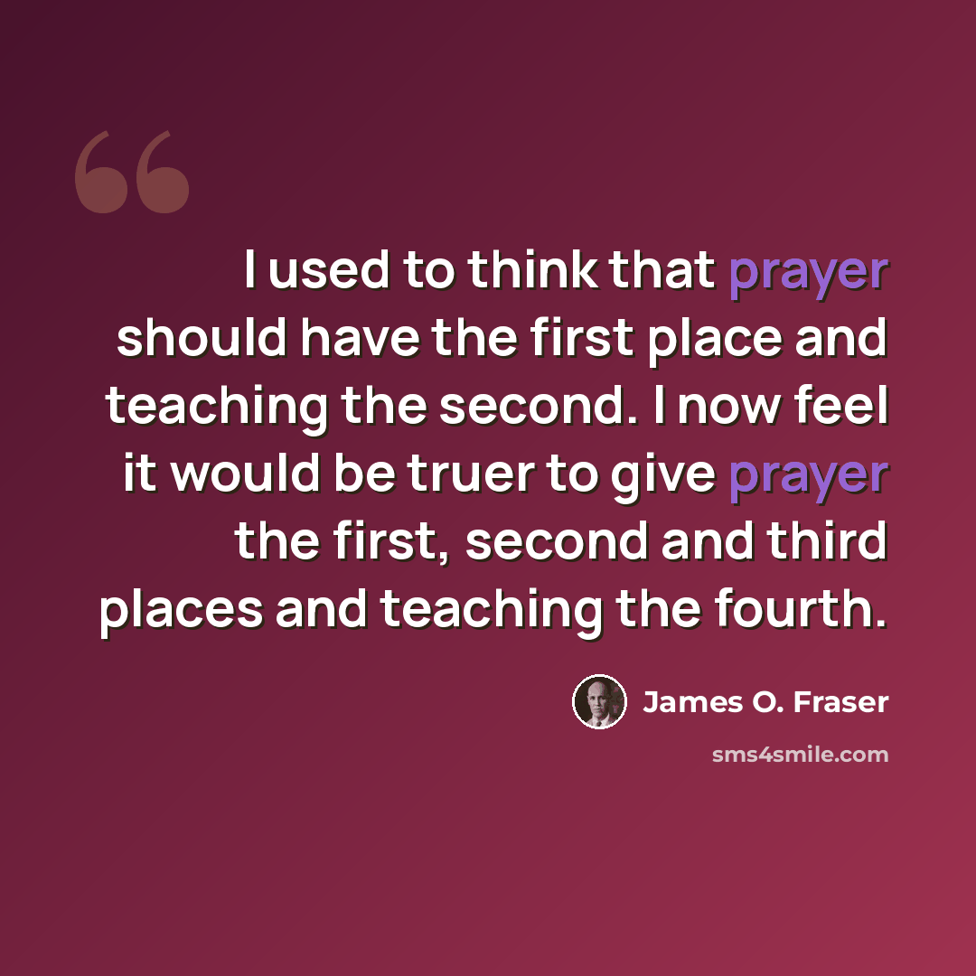 “I used to think that prayer should have the first place and teaching the second. I now feel it would be truer to give prayer the first, second and third places and teaching the fourth.” quote by James O. Fraser