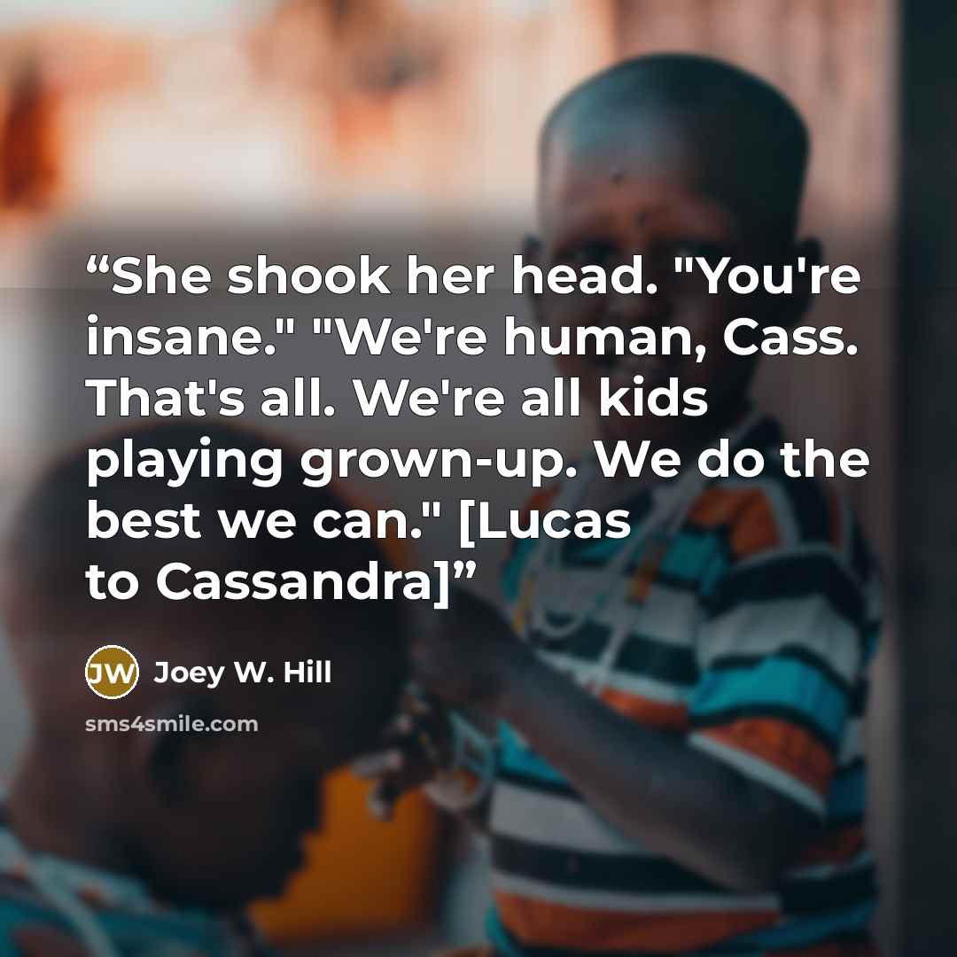 “She shook her head. "You're insane." "We're human, Cass. That's all. We're all kids playing grown-up. We do the best we can." [Lucas to Cassandra]” quote by Joey W. Hill