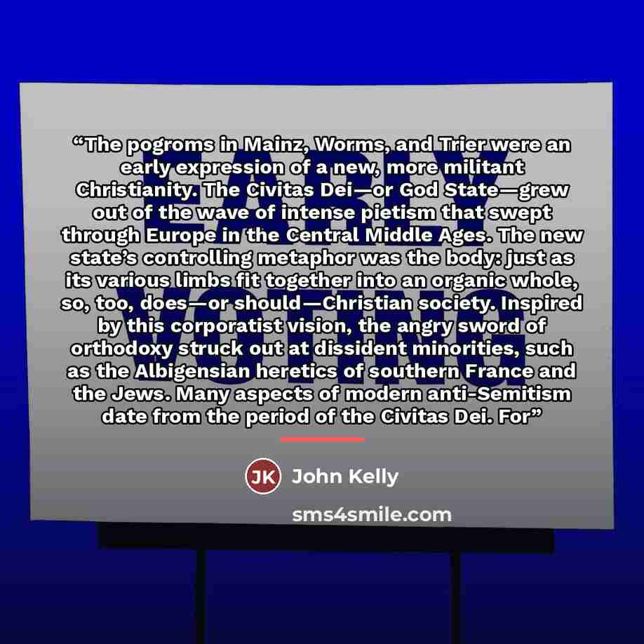 “The pogroms in Mainz, Worms, and Trier were an early expression of a new, more militant Christianity. The Civitas Dei—or God State—grew out of the wave of intense pietism that swept through Europe in the Central Middle Ages. The new state’s controlling metaphor was the body: just as its various…” quote by John Kelly