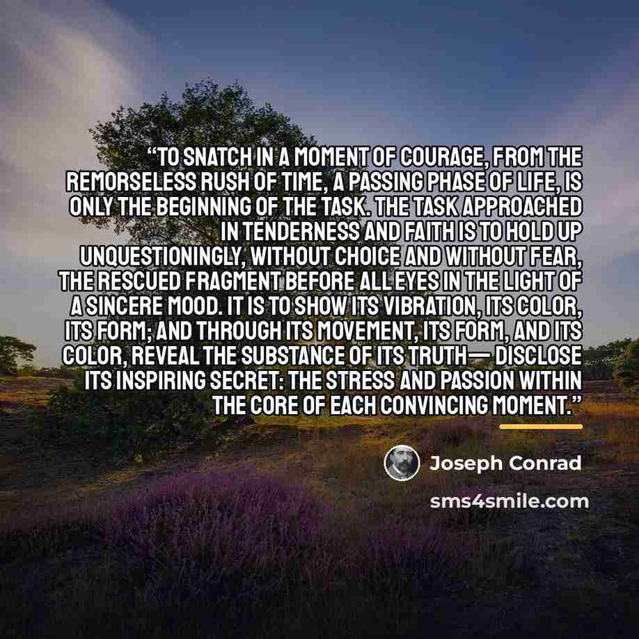 “To snatch in a moment of courage, from the remorseless rush of time, a passing phase of life, is only the beginning of the task. The task approached in tenderness and faith is to hold up unquestioningly, without choice and without fear, the rescued fragment before all eyes in the light of a…” quote by Joseph Conrad