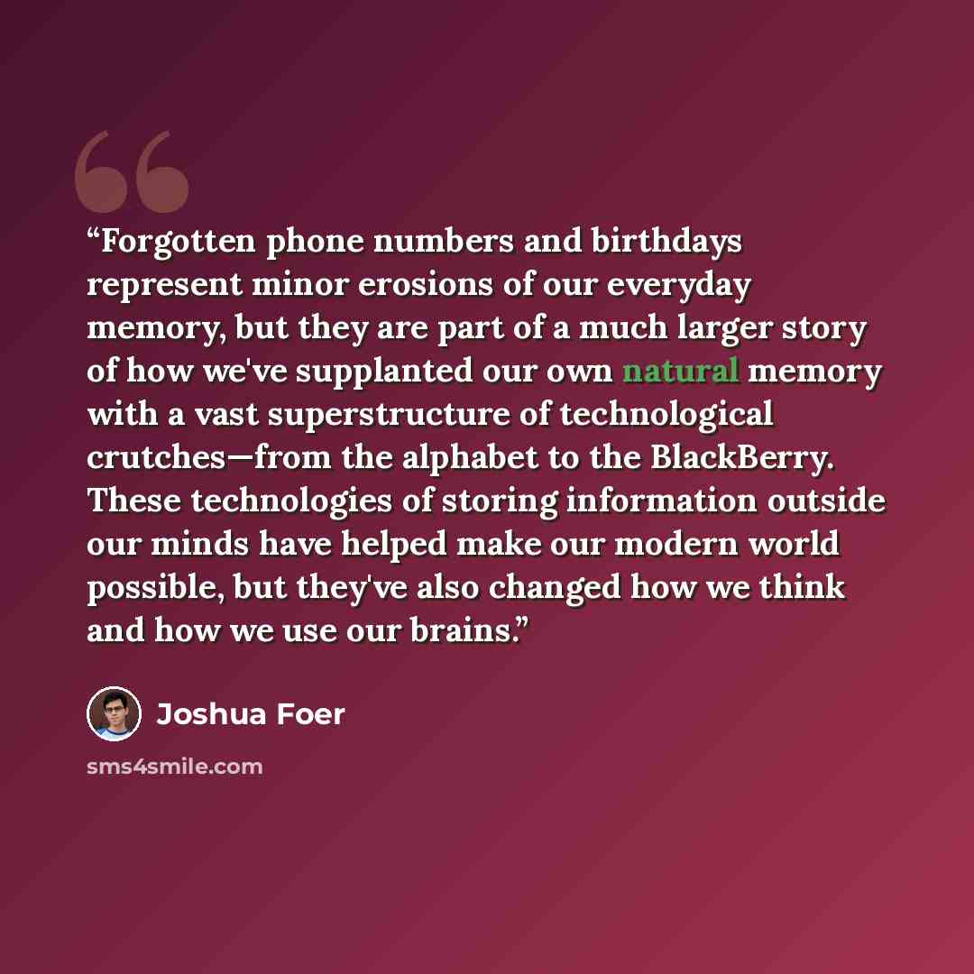 “Forgotten phone numbers and birthdays represent minor erosions of our everyday memory, but they are part of a much larger story of how we've supplanted our own natural memory with a vast superstructure of technological crutches—from the alphabet to the BlackBerry. These technologies of storing…” quote by Joshua Foer