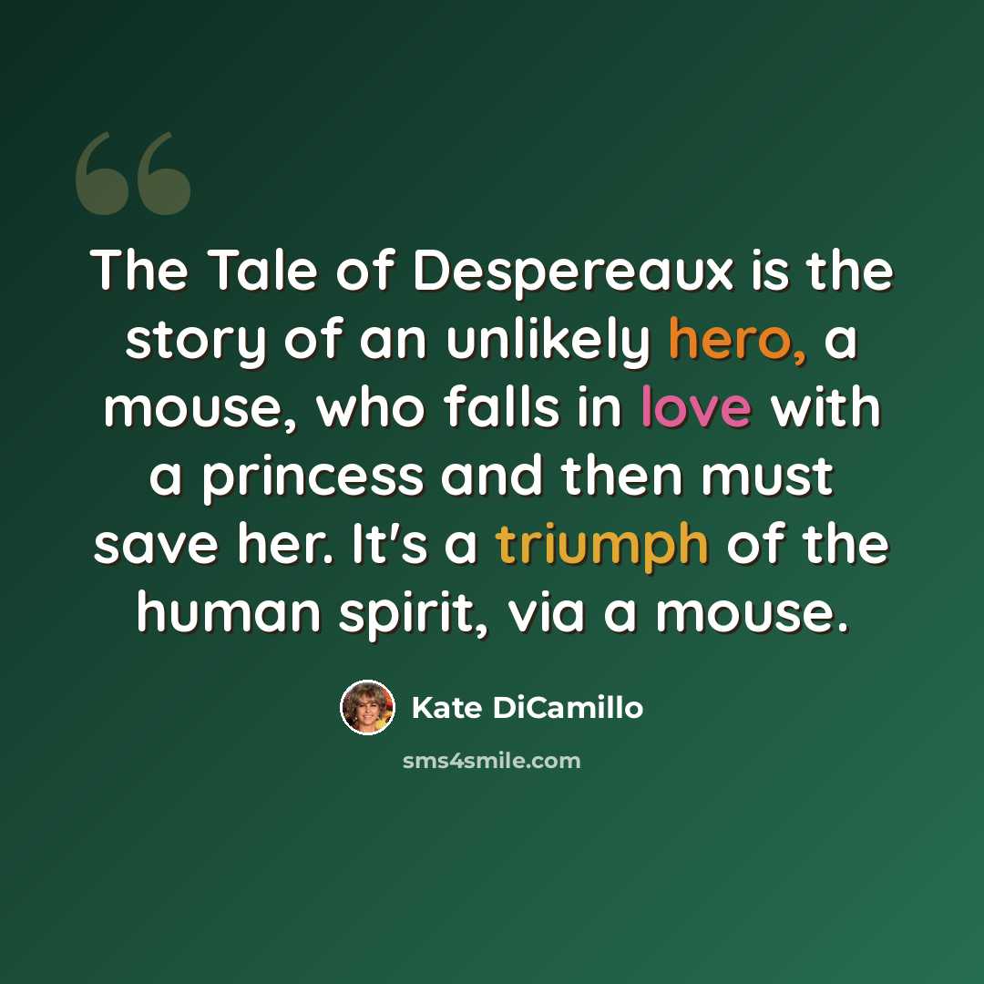 “The Tale of Despereaux is the story of an unlikely hero, a mouse, who falls in love with a princess and then must save her. It's a triumph of the human spirit, via a mouse.” quote by Kate DiCamillo
