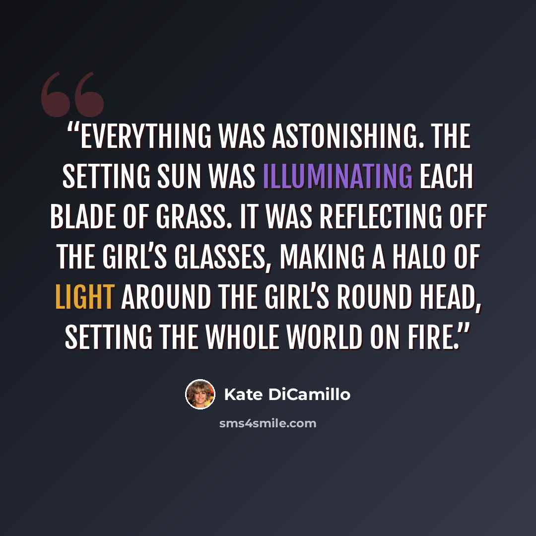 “Everything was astonishing. The setting sun was illuminating each blade of grass. It was reflecting off the girl’s glasses, making a halo of light around the girl’s round head, setting the whole world on fire.” quote by Kate DiCamillo