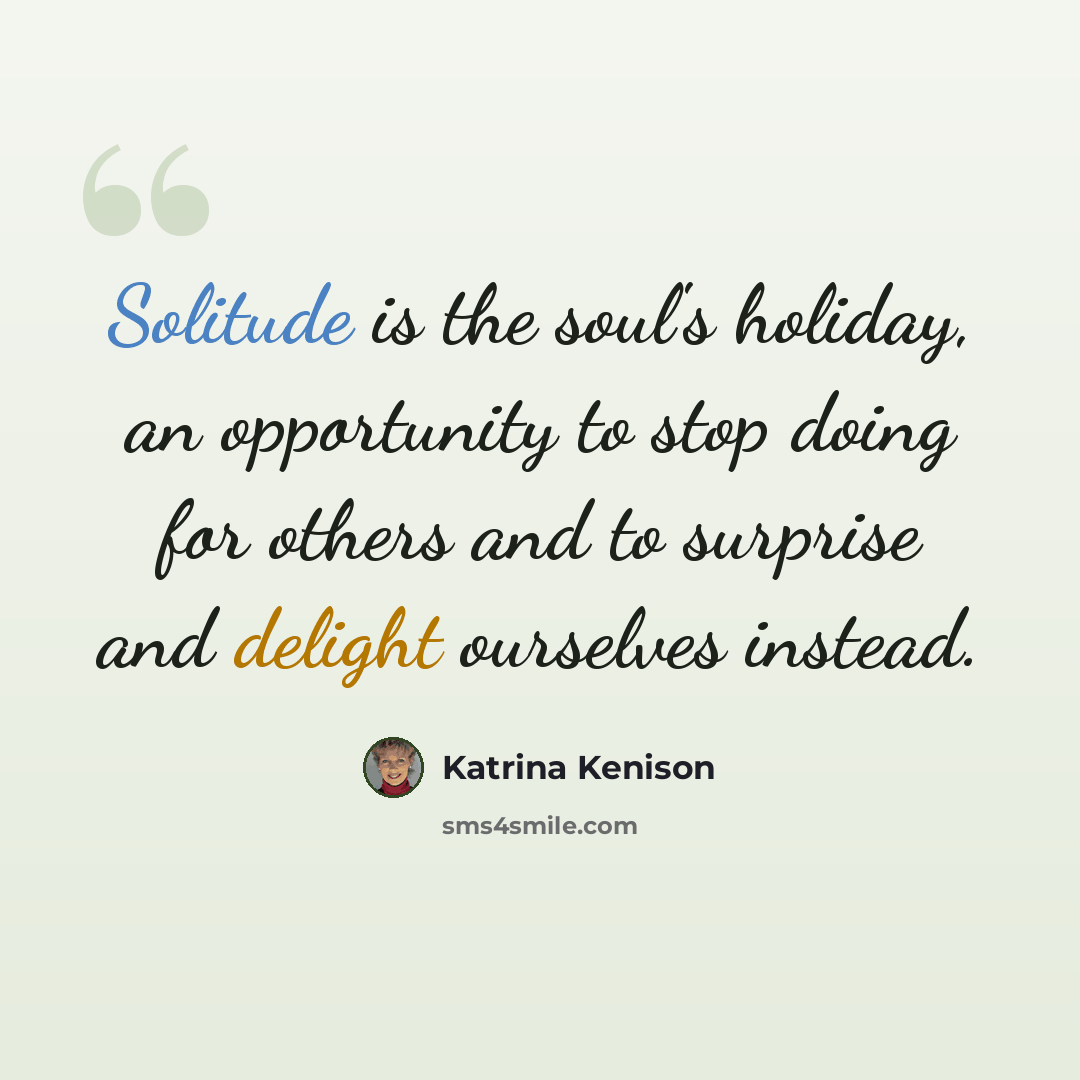 “Solitude is the soul's holiday, an opportunity to stop doing for others and to surprise and delight ourselves instead.” quote by Katrina Kenison