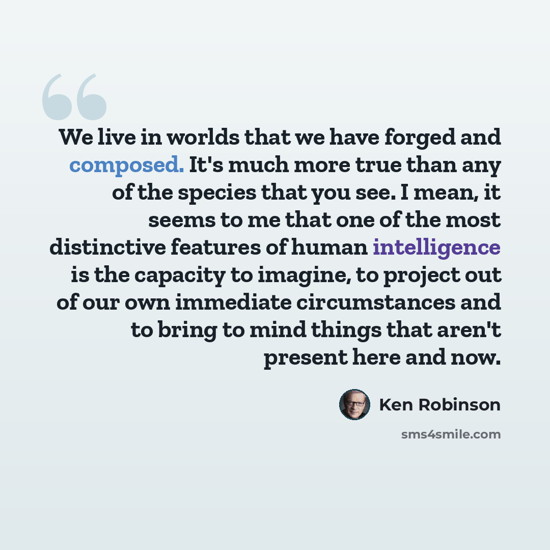 “We live in worlds that we have forged and composed. It's much more true than any of the species that you see. I mean, it seems to me that one of the most distinctive features of human intelligence is the capacity to imagine, to project out of our own immediate circumstances and to bring to mind…” quote by Ken Robinson