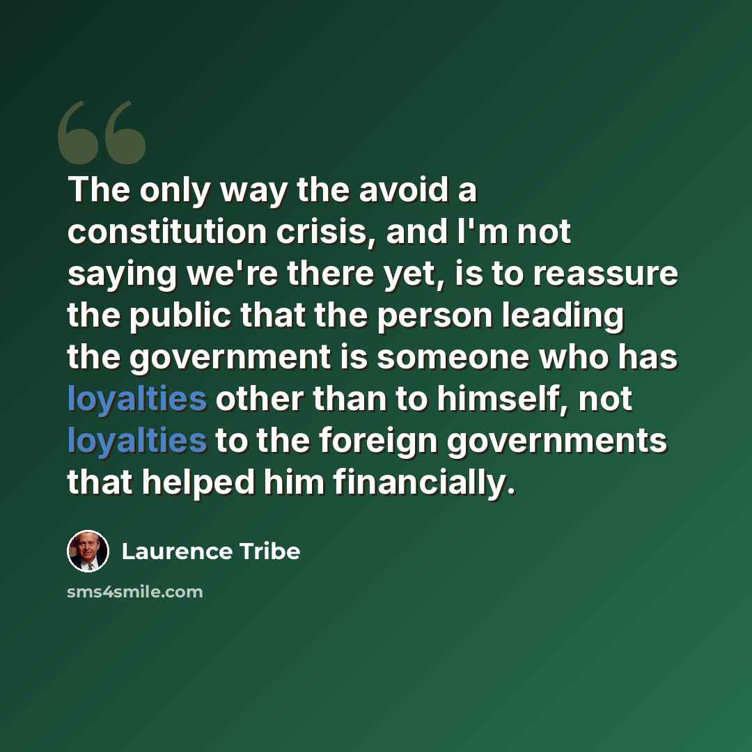 “The only way the avoid a constitution crisis, and I'm not saying we're there yet, is to reassure the public that the person leading the government is someone who has loyalties other than to himself, not loyalties to the foreign governments that helped him financially.” quote by Laurence Tribe