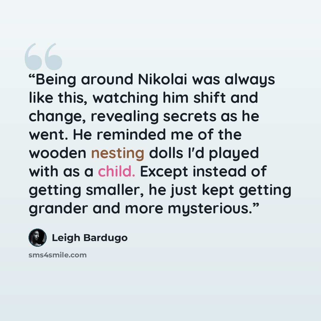 “Being around Nikolai was always like this, watching him shift and change, revealing secrets as he went. He reminded me of the wooden nesting dolls I'd played with as a child. Except instead of getting smaller, he just kept getting grander and more mysterious.” quote by Leigh Bardugo