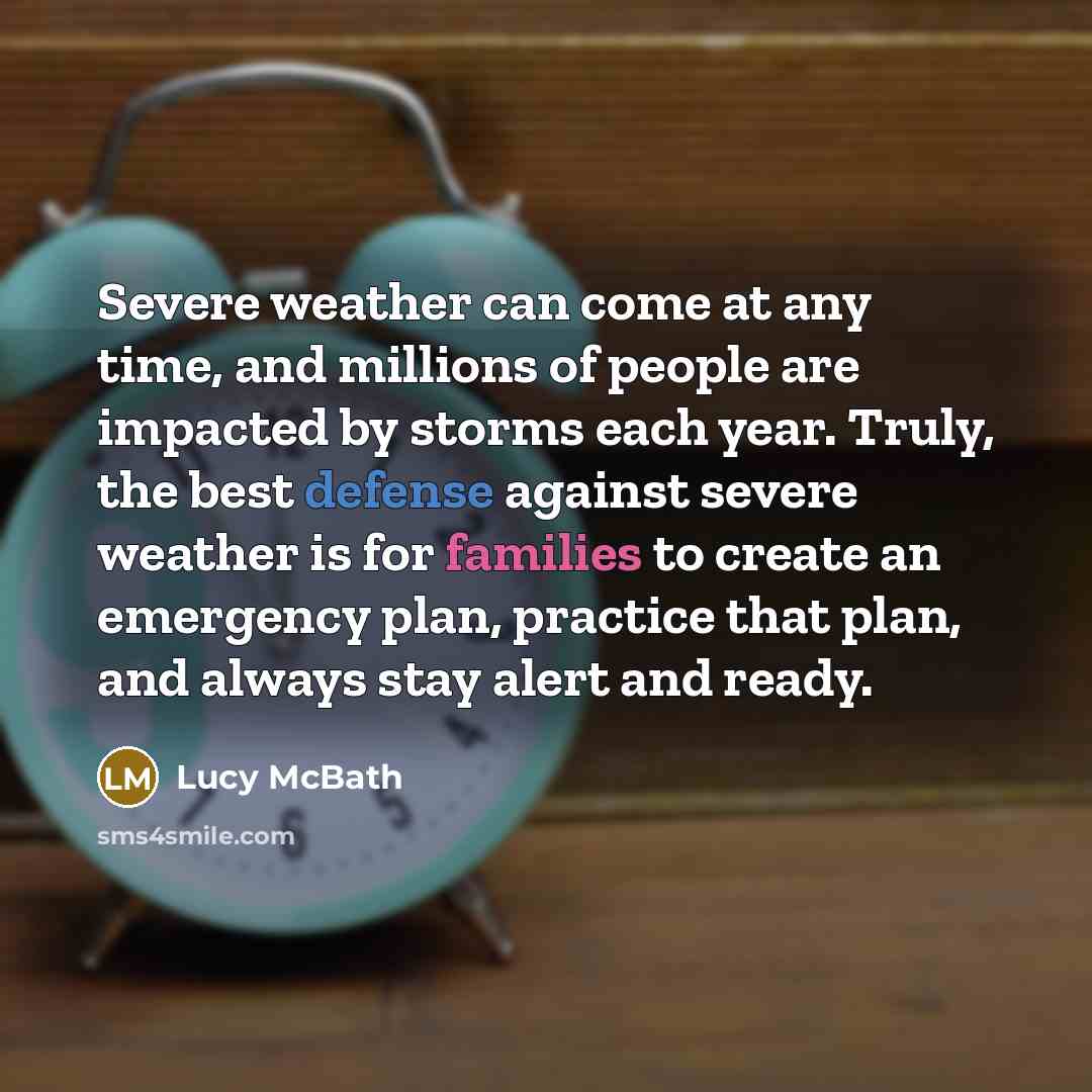 “Severe weather can come at any time, and millions of people are impacted by storms each year. Truly, the best defense against severe weather is for families to create an emergency plan, practice that plan, and always stay alert and ready.” quote by Lucy McBath