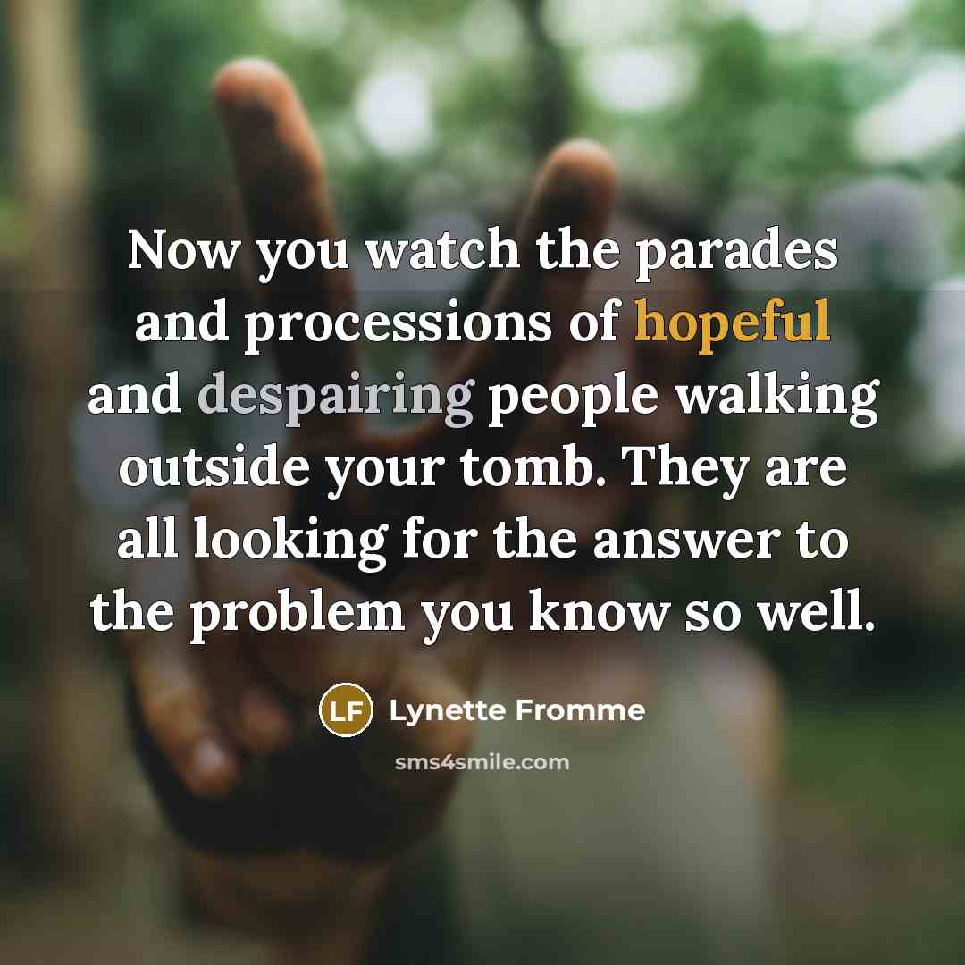 “Now you watch the parades and processions of hopeful and despairing people walking outside your tomb. They are all looking for the answer to the problem you know so well.” quote by Lynette Fromme