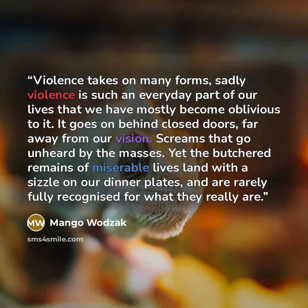 “Violence takes on many forms, sadly violence is such an everyday part of our lives that we have mostly become oblivious to it. It goes on behind closed doors, far away from our vision. Screams that go unheard by the masses. Yet the butchered remains of miserable lives land with a sizzle on our…” quote by Mango Wodzak