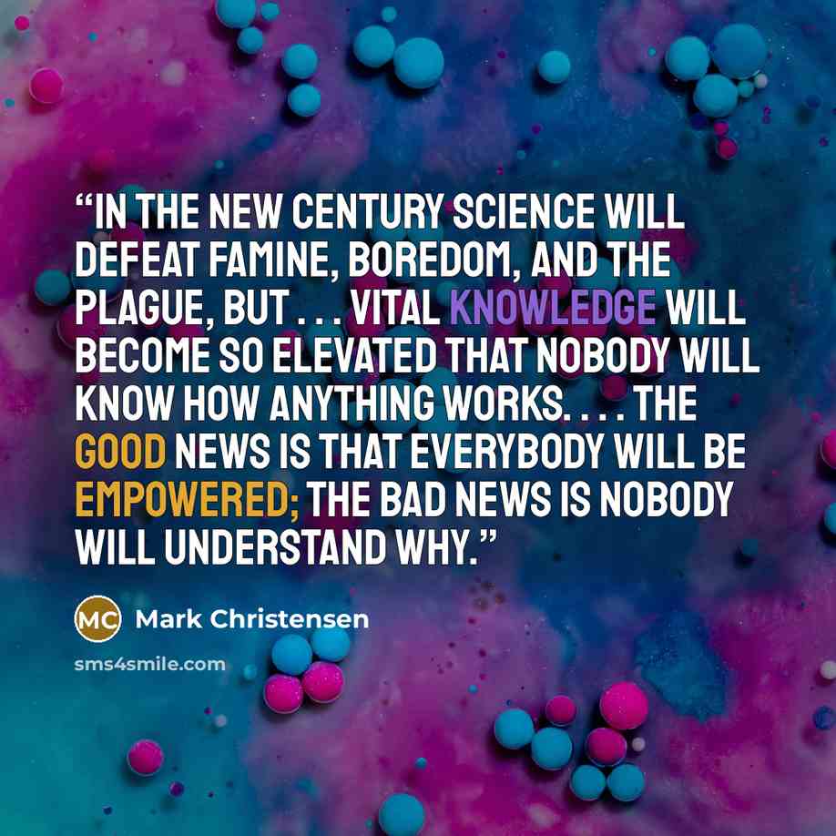 “In the new century science will defeat famine, boredom, and the plague, but . . . vital knowledge will become so elevated that nobody will know how anything works. . . . the good news is that everybody will be empowered; the bad news is nobody will understand why.” quote by Mark Christensen