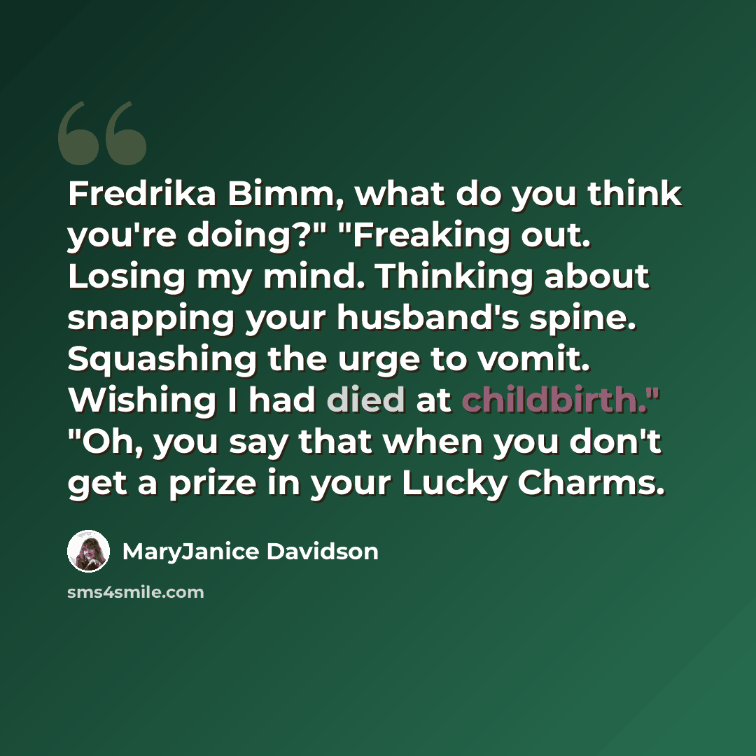 “Fredrika Bimm, what do you think you're doing?" "Freaking out. Losing my mind. Thinking about snapping your husband's spine. Squashing the urge to vomit. Wishing I had died at childbirth." "Oh, you say that when you don't get a prize in your Lucky Charms.” quote by MaryJanice Davidson