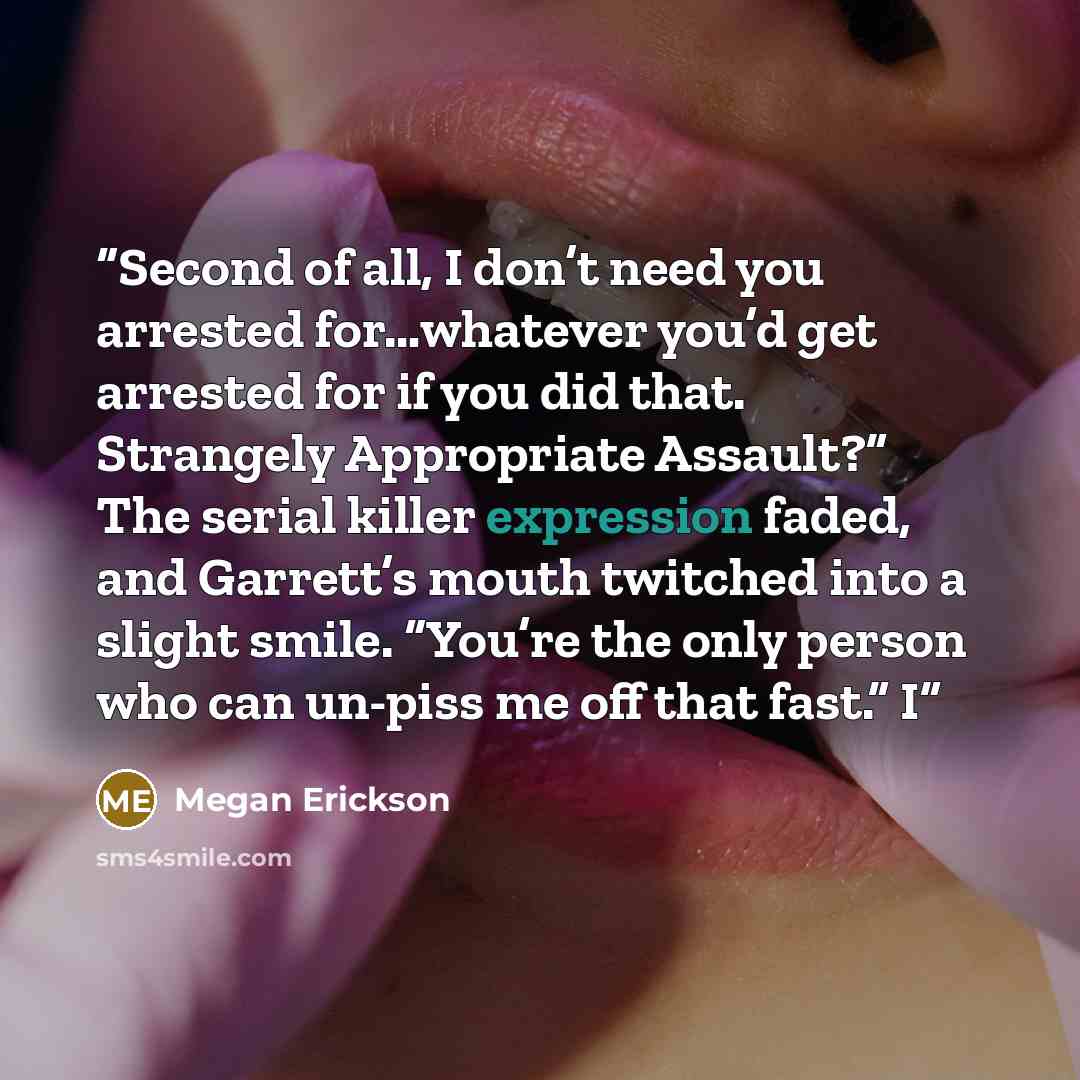 “Second of all, I don’t need you arrested for…whatever you’d get arrested for if you did that. Strangely Appropriate Assault?” The serial killer expression faded, and Garrett’s mouth twitched into a slight smile. “You’re the only person who can un-piss me off that fast.” I” quote by Megan Erickson