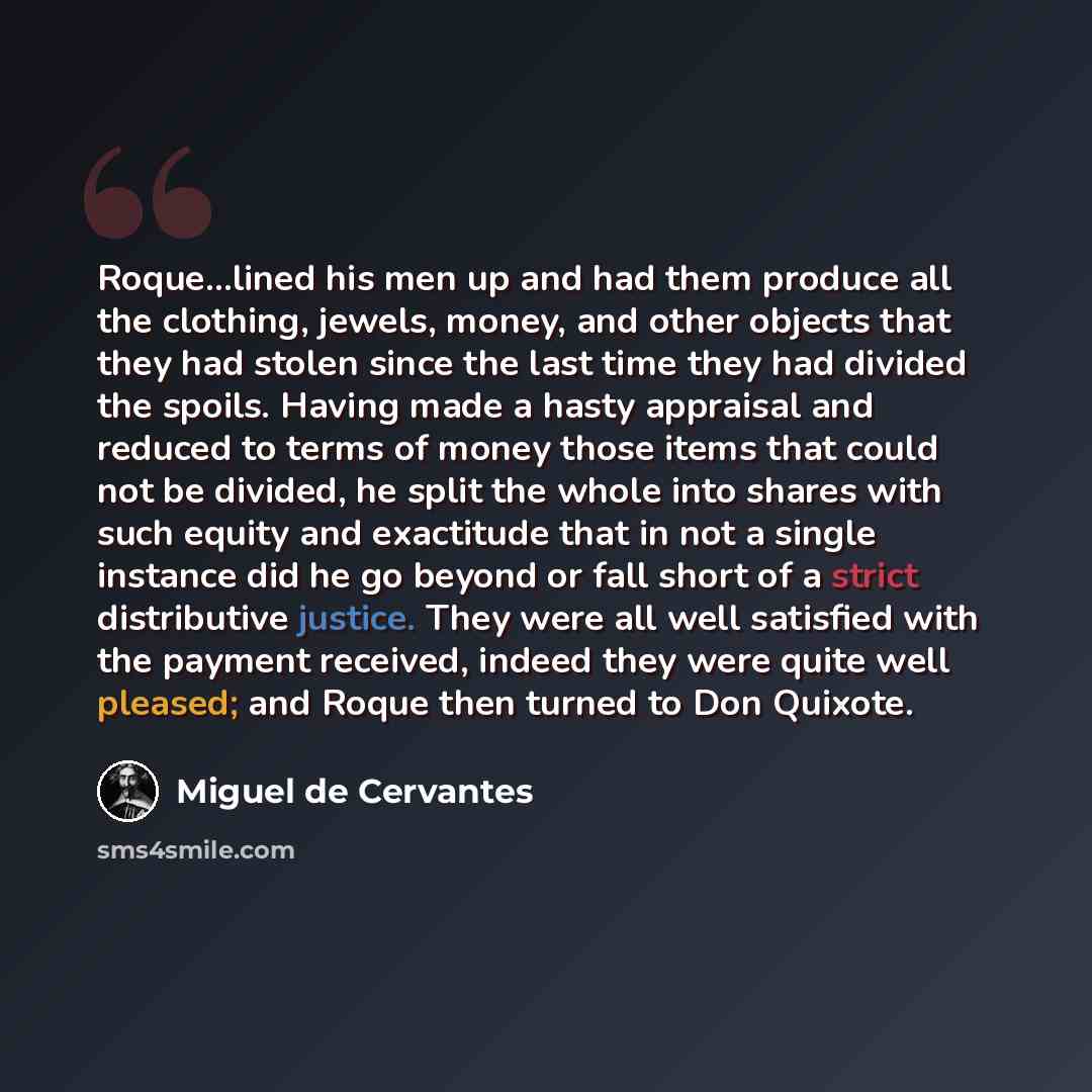 “Roque...lined his men up and had them produce all the clothing, jewels, money, and other objects that they had stolen since the last time they had divided the spoils. Having made a hasty appraisal and reduced to terms of money those items that could not be divided, he split the whole into shares…” quote by Miguel de Cervantes